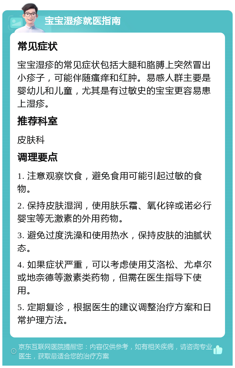 宝宝湿疹就医指南 常见症状 宝宝湿疹的常见症状包括大腿和胳膊上突然冒出小疹子，可能伴随瘙痒和红肿。易感人群主要是婴幼儿和儿童，尤其是有过敏史的宝宝更容易患上湿疹。 推荐科室 皮肤科 调理要点 1. 注意观察饮食，避免食用可能引起过敏的食物。 2. 保持皮肤湿润，使用肤乐霜、氧化锌或诺必行婴宝等无激素的外用药物。 3. 避免过度洗澡和使用热水，保持皮肤的油腻状态。 4. 如果症状严重，可以考虑使用艾洛松、尤卓尔或地奈德等激素类药物，但需在医生指导下使用。 5. 定期复诊，根据医生的建议调整治疗方案和日常护理方法。