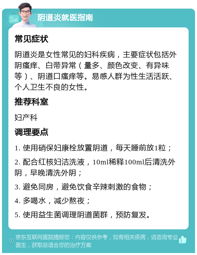 阴道炎就医指南 常见症状 阴道炎是女性常见的妇科疾病，主要症状包括外阴瘙痒、白带异常（量多、颜色改变、有异味等）、阴道口瘙痒等。易感人群为性生活活跃、个人卫生不良的女性。 推荐科室 妇产科 调理要点 1. 使用硝保妇康栓放置阴道，每天睡前放1粒； 2. 配合红核妇洁洗液，10ml稀释100ml后清洗外阴，早晚清洗外阴； 3. 避免同房，避免饮食辛辣刺激的食物； 4. 多喝水，减少熬夜； 5. 使用益生菌调理阴道菌群，预防复发。