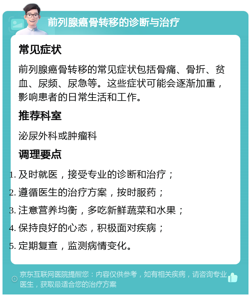 前列腺癌骨转移的诊断与治疗 常见症状 前列腺癌骨转移的常见症状包括骨痛、骨折、贫血、尿频、尿急等。这些症状可能会逐渐加重，影响患者的日常生活和工作。 推荐科室 泌尿外科或肿瘤科 调理要点 及时就医，接受专业的诊断和治疗； 遵循医生的治疗方案，按时服药； 注意营养均衡，多吃新鲜蔬菜和水果； 保持良好的心态，积极面对疾病； 定期复查，监测病情变化。