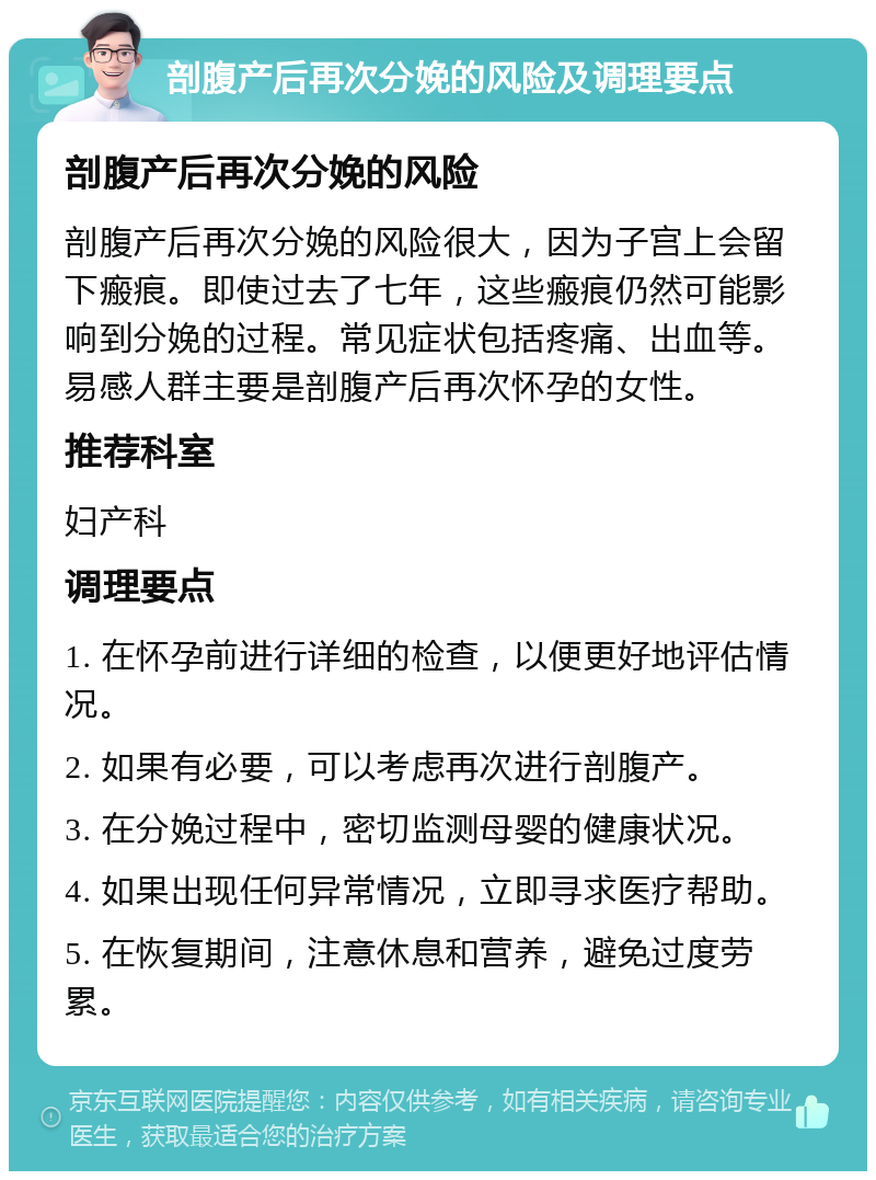 剖腹产后再次分娩的风险及调理要点 剖腹产后再次分娩的风险 剖腹产后再次分娩的风险很大，因为子宫上会留下瘢痕。即使过去了七年，这些瘢痕仍然可能影响到分娩的过程。常见症状包括疼痛、出血等。易感人群主要是剖腹产后再次怀孕的女性。 推荐科室 妇产科 调理要点 1. 在怀孕前进行详细的检查，以便更好地评估情况。 2. 如果有必要，可以考虑再次进行剖腹产。 3. 在分娩过程中，密切监测母婴的健康状况。 4. 如果出现任何异常情况，立即寻求医疗帮助。 5. 在恢复期间，注意休息和营养，避免过度劳累。