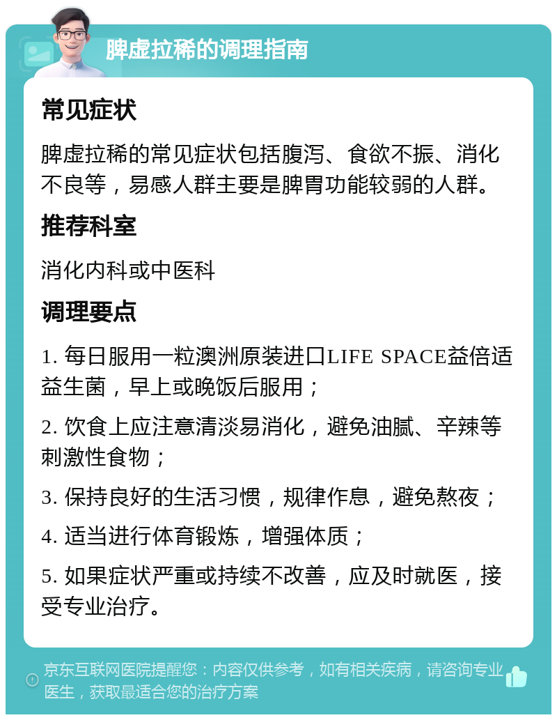 脾虚拉稀的调理指南 常见症状 脾虚拉稀的常见症状包括腹泻、食欲不振、消化不良等，易感人群主要是脾胃功能较弱的人群。 推荐科室 消化内科或中医科 调理要点 1. 每日服用一粒澳洲原装进口LIFE SPACE益倍适益生菌，早上或晚饭后服用； 2. 饮食上应注意清淡易消化，避免油腻、辛辣等刺激性食物； 3. 保持良好的生活习惯，规律作息，避免熬夜； 4. 适当进行体育锻炼，增强体质； 5. 如果症状严重或持续不改善，应及时就医，接受专业治疗。