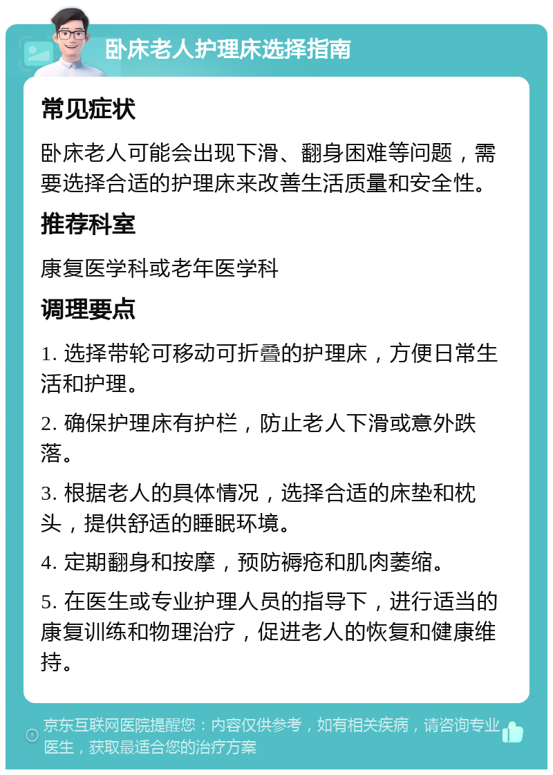 卧床老人护理床选择指南 常见症状 卧床老人可能会出现下滑、翻身困难等问题，需要选择合适的护理床来改善生活质量和安全性。 推荐科室 康复医学科或老年医学科 调理要点 1. 选择带轮可移动可折叠的护理床，方便日常生活和护理。 2. 确保护理床有护栏，防止老人下滑或意外跌落。 3. 根据老人的具体情况，选择合适的床垫和枕头，提供舒适的睡眠环境。 4. 定期翻身和按摩，预防褥疮和肌肉萎缩。 5. 在医生或专业护理人员的指导下，进行适当的康复训练和物理治疗，促进老人的恢复和健康维持。