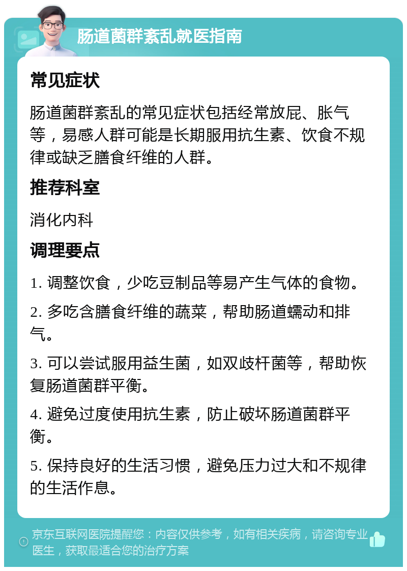 肠道菌群紊乱就医指南 常见症状 肠道菌群紊乱的常见症状包括经常放屁、胀气等，易感人群可能是长期服用抗生素、饮食不规律或缺乏膳食纤维的人群。 推荐科室 消化内科 调理要点 1. 调整饮食，少吃豆制品等易产生气体的食物。 2. 多吃含膳食纤维的蔬菜，帮助肠道蠕动和排气。 3. 可以尝试服用益生菌，如双歧杆菌等，帮助恢复肠道菌群平衡。 4. 避免过度使用抗生素，防止破坏肠道菌群平衡。 5. 保持良好的生活习惯，避免压力过大和不规律的生活作息。