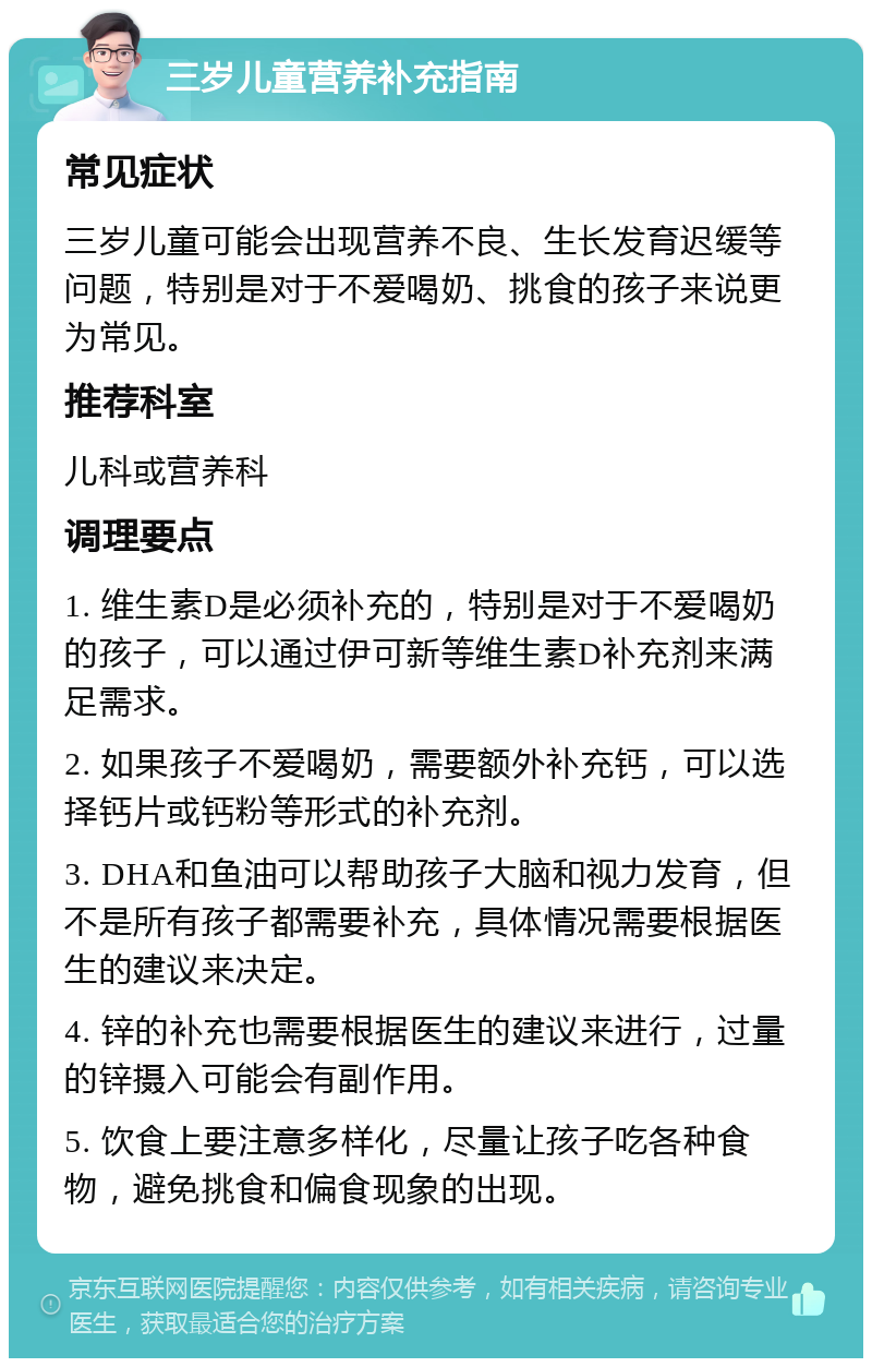 三岁儿童营养补充指南 常见症状 三岁儿童可能会出现营养不良、生长发育迟缓等问题，特别是对于不爱喝奶、挑食的孩子来说更为常见。 推荐科室 儿科或营养科 调理要点 1. 维生素D是必须补充的，特别是对于不爱喝奶的孩子，可以通过伊可新等维生素D补充剂来满足需求。 2. 如果孩子不爱喝奶，需要额外补充钙，可以选择钙片或钙粉等形式的补充剂。 3. DHA和鱼油可以帮助孩子大脑和视力发育，但不是所有孩子都需要补充，具体情况需要根据医生的建议来决定。 4. 锌的补充也需要根据医生的建议来进行，过量的锌摄入可能会有副作用。 5. 饮食上要注意多样化，尽量让孩子吃各种食物，避免挑食和偏食现象的出现。