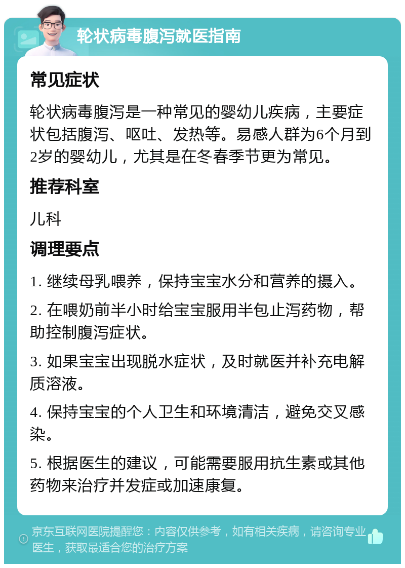 轮状病毒腹泻就医指南 常见症状 轮状病毒腹泻是一种常见的婴幼儿疾病，主要症状包括腹泻、呕吐、发热等。易感人群为6个月到2岁的婴幼儿，尤其是在冬春季节更为常见。 推荐科室 儿科 调理要点 1. 继续母乳喂养，保持宝宝水分和营养的摄入。 2. 在喂奶前半小时给宝宝服用半包止泻药物，帮助控制腹泻症状。 3. 如果宝宝出现脱水症状，及时就医并补充电解质溶液。 4. 保持宝宝的个人卫生和环境清洁，避免交叉感染。 5. 根据医生的建议，可能需要服用抗生素或其他药物来治疗并发症或加速康复。