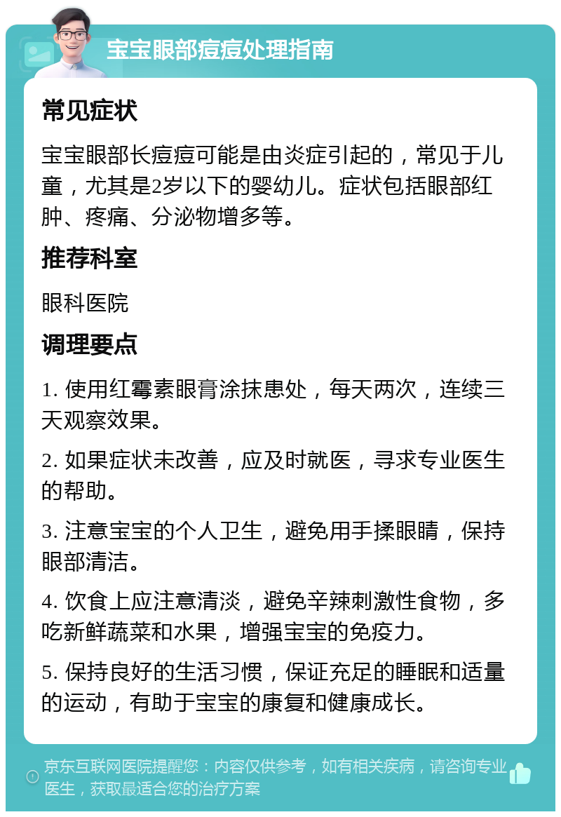 宝宝眼部痘痘处理指南 常见症状 宝宝眼部长痘痘可能是由炎症引起的，常见于儿童，尤其是2岁以下的婴幼儿。症状包括眼部红肿、疼痛、分泌物增多等。 推荐科室 眼科医院 调理要点 1. 使用红霉素眼膏涂抹患处，每天两次，连续三天观察效果。 2. 如果症状未改善，应及时就医，寻求专业医生的帮助。 3. 注意宝宝的个人卫生，避免用手揉眼睛，保持眼部清洁。 4. 饮食上应注意清淡，避免辛辣刺激性食物，多吃新鲜蔬菜和水果，增强宝宝的免疫力。 5. 保持良好的生活习惯，保证充足的睡眠和适量的运动，有助于宝宝的康复和健康成长。