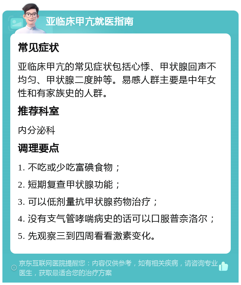 亚临床甲亢就医指南 常见症状 亚临床甲亢的常见症状包括心悸、甲状腺回声不均匀、甲状腺二度肿等。易感人群主要是中年女性和有家族史的人群。 推荐科室 内分泌科 调理要点 1. 不吃或少吃富碘食物； 2. 短期复查甲状腺功能； 3. 可以低剂量抗甲状腺药物治疗； 4. 没有支气管哮喘病史的话可以口服普奈洛尔； 5. 先观察三到四周看看激素变化。