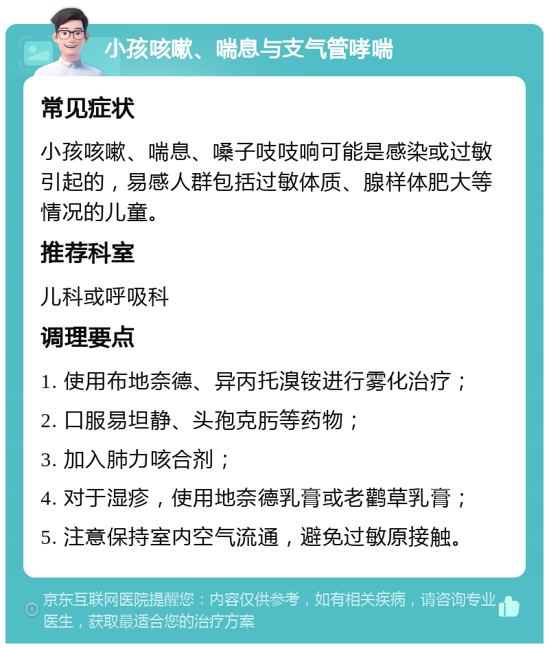 小孩咳嗽、喘息与支气管哮喘 常见症状 小孩咳嗽、喘息、嗓子吱吱响可能是感染或过敏引起的，易感人群包括过敏体质、腺样体肥大等情况的儿童。 推荐科室 儿科或呼吸科 调理要点 1. 使用布地奈德、异丙托溴铵进行雾化治疗； 2. 口服易坦静、头孢克肟等药物； 3. 加入肺力咳合剂； 4. 对于湿疹，使用地奈德乳膏或老鹳草乳膏； 5. 注意保持室内空气流通，避免过敏原接触。