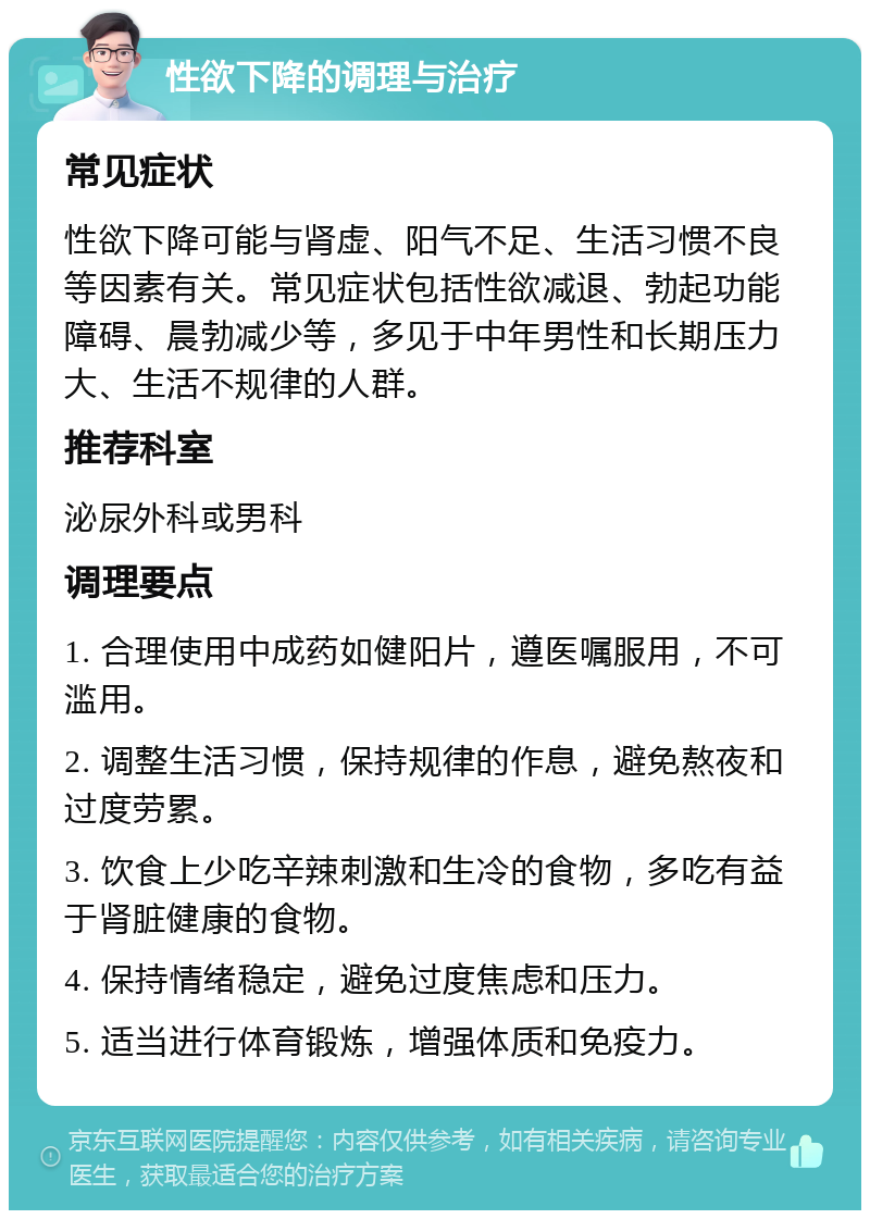 性欲下降的调理与治疗 常见症状 性欲下降可能与肾虚、阳气不足、生活习惯不良等因素有关。常见症状包括性欲减退、勃起功能障碍、晨勃减少等，多见于中年男性和长期压力大、生活不规律的人群。 推荐科室 泌尿外科或男科 调理要点 1. 合理使用中成药如健阳片，遵医嘱服用，不可滥用。 2. 调整生活习惯，保持规律的作息，避免熬夜和过度劳累。 3. 饮食上少吃辛辣刺激和生冷的食物，多吃有益于肾脏健康的食物。 4. 保持情绪稳定，避免过度焦虑和压力。 5. 适当进行体育锻炼，增强体质和免疫力。