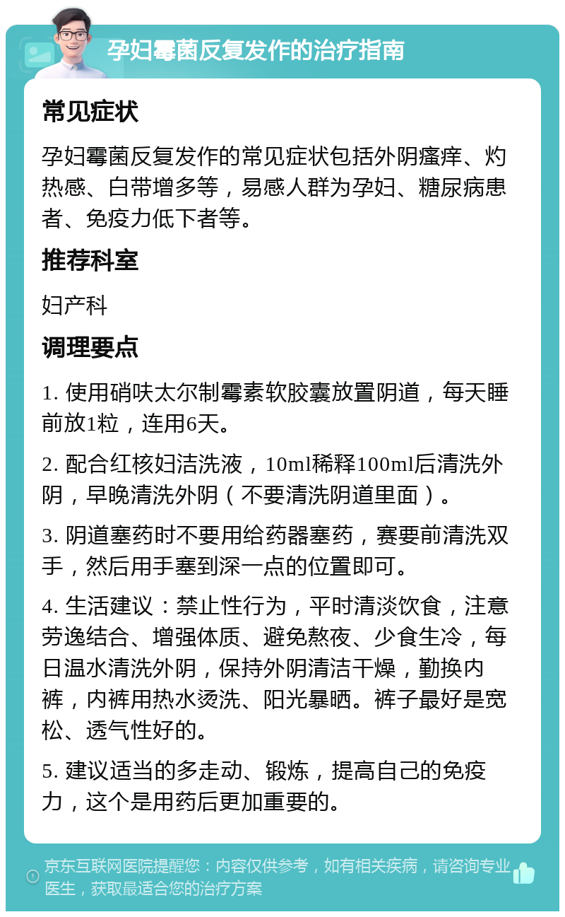 孕妇霉菌反复发作的治疗指南 常见症状 孕妇霉菌反复发作的常见症状包括外阴瘙痒、灼热感、白带增多等，易感人群为孕妇、糖尿病患者、免疫力低下者等。 推荐科室 妇产科 调理要点 1. 使用硝呋太尔制霉素软胶囊放置阴道，每天睡前放1粒，连用6天。 2. 配合红核妇洁洗液，10ml稀释100ml后清洗外阴，早晚清洗外阴（不要清洗阴道里面）。 3. 阴道塞药时不要用给药器塞药，赛要前清洗双手，然后用手塞到深一点的位置即可。 4. 生活建议：禁止性行为，平时清淡饮食，注意劳逸结合、增强体质、避免熬夜、少食生冷，每日温水清洗外阴，保持外阴清洁干燥，勤换内裤，内裤用热水烫洗、阳光暴晒。裤子最好是宽松、透气性好的。 5. 建议适当的多走动、锻炼，提高自己的免疫力，这个是用药后更加重要的。