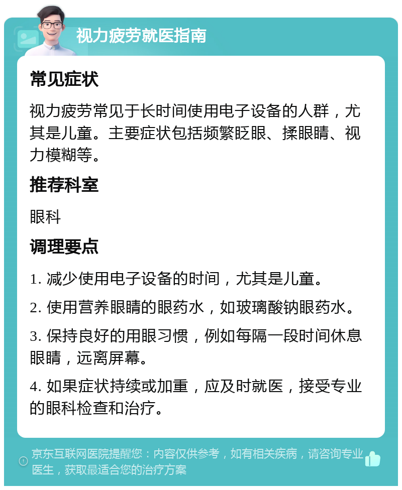 视力疲劳就医指南 常见症状 视力疲劳常见于长时间使用电子设备的人群，尤其是儿童。主要症状包括频繁眨眼、揉眼睛、视力模糊等。 推荐科室 眼科 调理要点 1. 减少使用电子设备的时间，尤其是儿童。 2. 使用营养眼睛的眼药水，如玻璃酸钠眼药水。 3. 保持良好的用眼习惯，例如每隔一段时间休息眼睛，远离屏幕。 4. 如果症状持续或加重，应及时就医，接受专业的眼科检查和治疗。