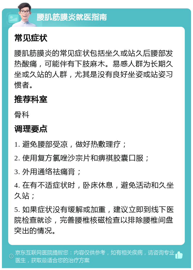 腰肌筋膜炎就医指南 常见症状 腰肌筋膜炎的常见症状包括坐久或站久后腰部发热酸痛，可能伴有下肢麻木。易感人群为长期久坐或久站的人群，尤其是没有良好坐姿或站姿习惯者。 推荐科室 骨科 调理要点 1. 避免腰部受凉，做好热敷理疗； 2. 使用复方氯唑沙宗片和痹祺胶囊口服； 3. 外用通络祛痛膏； 4. 在有不适症状时，卧床休息，避免活动和久坐久站； 5. 如果症状没有缓解或加重，建议立即到线下医院检查就诊，完善腰椎核磁检查以排除腰椎间盘突出的情况。