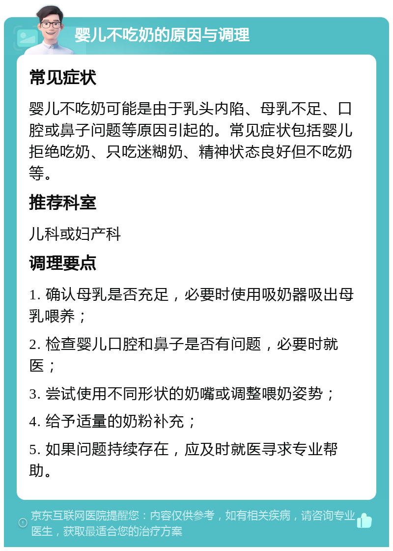 婴儿不吃奶的原因与调理 常见症状 婴儿不吃奶可能是由于乳头内陷、母乳不足、口腔或鼻子问题等原因引起的。常见症状包括婴儿拒绝吃奶、只吃迷糊奶、精神状态良好但不吃奶等。 推荐科室 儿科或妇产科 调理要点 1. 确认母乳是否充足，必要时使用吸奶器吸出母乳喂养； 2. 检查婴儿口腔和鼻子是否有问题，必要时就医； 3. 尝试使用不同形状的奶嘴或调整喂奶姿势； 4. 给予适量的奶粉补充； 5. 如果问题持续存在，应及时就医寻求专业帮助。