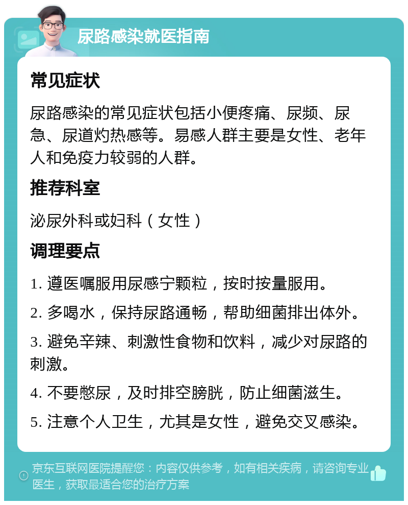 尿路感染就医指南 常见症状 尿路感染的常见症状包括小便疼痛、尿频、尿急、尿道灼热感等。易感人群主要是女性、老年人和免疫力较弱的人群。 推荐科室 泌尿外科或妇科（女性） 调理要点 1. 遵医嘱服用尿感宁颗粒，按时按量服用。 2. 多喝水，保持尿路通畅，帮助细菌排出体外。 3. 避免辛辣、刺激性食物和饮料，减少对尿路的刺激。 4. 不要憋尿，及时排空膀胱，防止细菌滋生。 5. 注意个人卫生，尤其是女性，避免交叉感染。