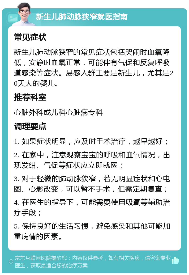 新生儿肺动脉狭窄就医指南 常见症状 新生儿肺动脉狭窄的常见症状包括哭闹时血氧降低，安静时血氧正常，可能伴有气促和反复呼吸道感染等症状。易感人群主要是新生儿，尤其是20天大的婴儿。 推荐科室 心脏外科或儿科心脏病专科 调理要点 1. 如果症状明显，应及时手术治疗，越早越好； 2. 在家中，注意观察宝宝的呼吸和血氧情况，出现发绀、气促等症状应立即就医； 3. 对于轻微的肺动脉狭窄，若无明显症状和心电图、心影改变，可以暂不手术，但需定期复查； 4. 在医生的指导下，可能需要使用吸氧等辅助治疗手段； 5. 保持良好的生活习惯，避免感染和其他可能加重病情的因素。