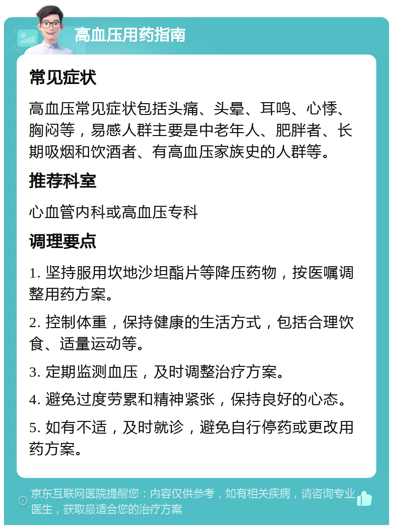 高血压用药指南 常见症状 高血压常见症状包括头痛、头晕、耳鸣、心悸、胸闷等，易感人群主要是中老年人、肥胖者、长期吸烟和饮酒者、有高血压家族史的人群等。 推荐科室 心血管内科或高血压专科 调理要点 1. 坚持服用坎地沙坦酯片等降压药物，按医嘱调整用药方案。 2. 控制体重，保持健康的生活方式，包括合理饮食、适量运动等。 3. 定期监测血压，及时调整治疗方案。 4. 避免过度劳累和精神紧张，保持良好的心态。 5. 如有不适，及时就诊，避免自行停药或更改用药方案。