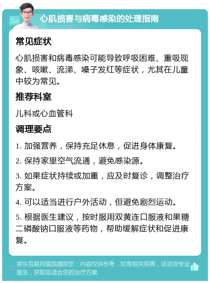 心肌损害与病毒感染的处理指南 常见症状 心肌损害和病毒感染可能导致呼吸困难、重吸现象、咳嗽、流涕、嗓子发红等症状，尤其在儿童中较为常见。 推荐科室 儿科或心血管科 调理要点 1. 加强营养，保持充足休息，促进身体康复。 2. 保持家里空气流通，避免感染源。 3. 如果症状持续或加重，应及时复诊，调整治疗方案。 4. 可以适当进行户外活动，但避免剧烈运动。 5. 根据医生建议，按时服用双黄连口服液和果糖二磷酸钠口服液等药物，帮助缓解症状和促进康复。