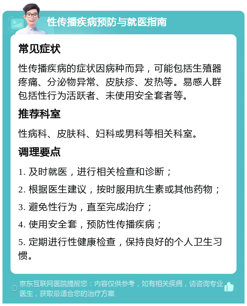 性传播疾病预防与就医指南 常见症状 性传播疾病的症状因病种而异，可能包括生殖器疼痛、分泌物异常、皮肤疹、发热等。易感人群包括性行为活跃者、未使用安全套者等。 推荐科室 性病科、皮肤科、妇科或男科等相关科室。 调理要点 1. 及时就医，进行相关检查和诊断； 2. 根据医生建议，按时服用抗生素或其他药物； 3. 避免性行为，直至完成治疗； 4. 使用安全套，预防性传播疾病； 5. 定期进行性健康检查，保持良好的个人卫生习惯。