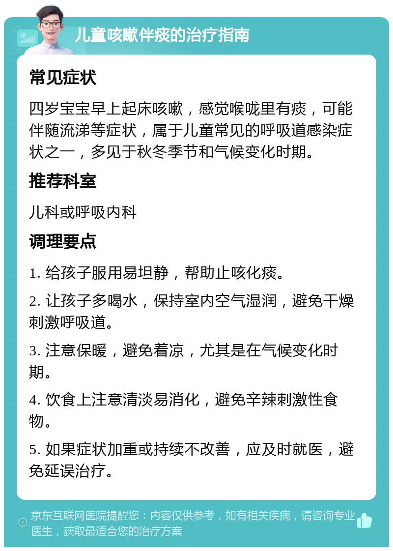 儿童咳嗽伴痰的治疗指南 常见症状 四岁宝宝早上起床咳嗽，感觉喉咙里有痰，可能伴随流涕等症状，属于儿童常见的呼吸道感染症状之一，多见于秋冬季节和气候变化时期。 推荐科室 儿科或呼吸内科 调理要点 1. 给孩子服用易坦静，帮助止咳化痰。 2. 让孩子多喝水，保持室内空气湿润，避免干燥刺激呼吸道。 3. 注意保暖，避免着凉，尤其是在气候变化时期。 4. 饮食上注意清淡易消化，避免辛辣刺激性食物。 5. 如果症状加重或持续不改善，应及时就医，避免延误治疗。