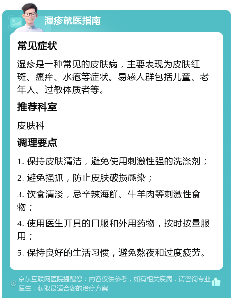 湿疹就医指南 常见症状 湿疹是一种常见的皮肤病，主要表现为皮肤红斑、瘙痒、水疱等症状。易感人群包括儿童、老年人、过敏体质者等。 推荐科室 皮肤科 调理要点 1. 保持皮肤清洁，避免使用刺激性强的洗涤剂； 2. 避免搔抓，防止皮肤破损感染； 3. 饮食清淡，忌辛辣海鲜、牛羊肉等刺激性食物； 4. 使用医生开具的口服和外用药物，按时按量服用； 5. 保持良好的生活习惯，避免熬夜和过度疲劳。