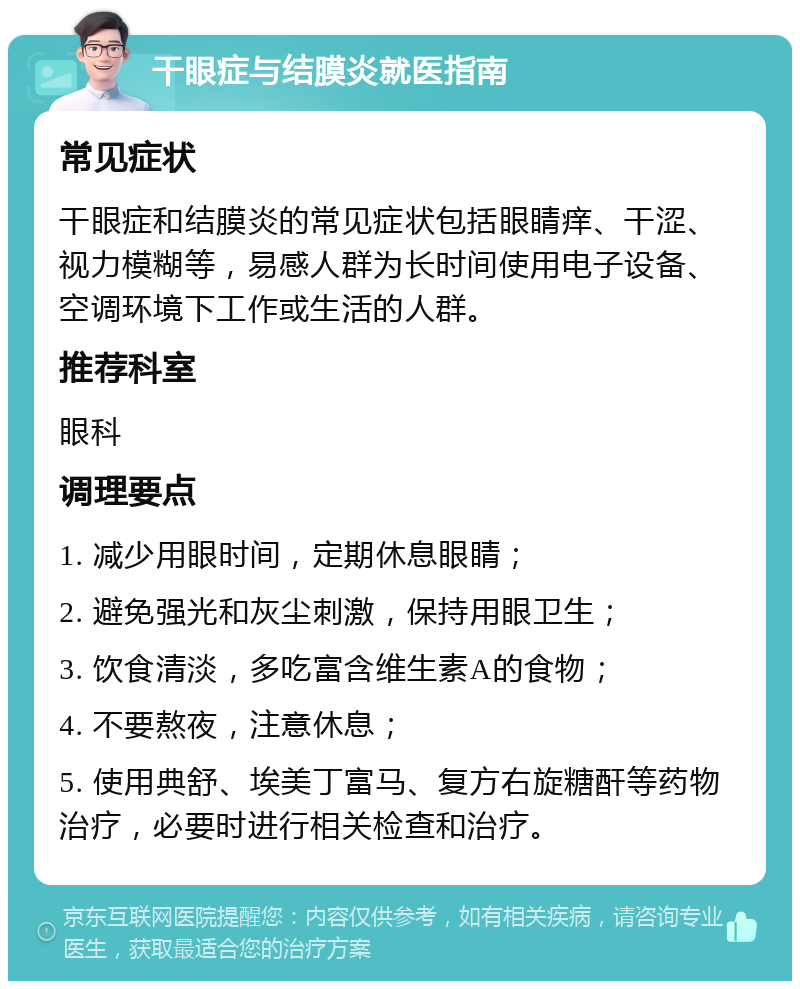 干眼症与结膜炎就医指南 常见症状 干眼症和结膜炎的常见症状包括眼睛痒、干涩、视力模糊等，易感人群为长时间使用电子设备、空调环境下工作或生活的人群。 推荐科室 眼科 调理要点 1. 减少用眼时间，定期休息眼睛； 2. 避免强光和灰尘刺激，保持用眼卫生； 3. 饮食清淡，多吃富含维生素A的食物； 4. 不要熬夜，注意休息； 5. 使用典舒、埃美丁富马、复方右旋糖酐等药物治疗，必要时进行相关检查和治疗。