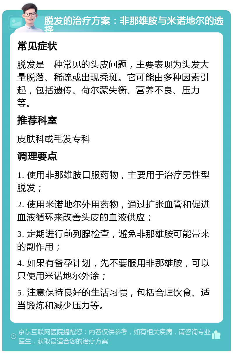 脱发的治疗方案：非那雄胺与米诺地尔的选择 常见症状 脱发是一种常见的头皮问题，主要表现为头发大量脱落、稀疏或出现秃斑。它可能由多种因素引起，包括遗传、荷尔蒙失衡、营养不良、压力等。 推荐科室 皮肤科或毛发专科 调理要点 1. 使用非那雄胺口服药物，主要用于治疗男性型脱发； 2. 使用米诺地尔外用药物，通过扩张血管和促进血液循环来改善头皮的血液供应； 3. 定期进行前列腺检查，避免非那雄胺可能带来的副作用； 4. 如果有备孕计划，先不要服用非那雄胺，可以只使用米诺地尔外涂； 5. 注意保持良好的生活习惯，包括合理饮食、适当锻炼和减少压力等。