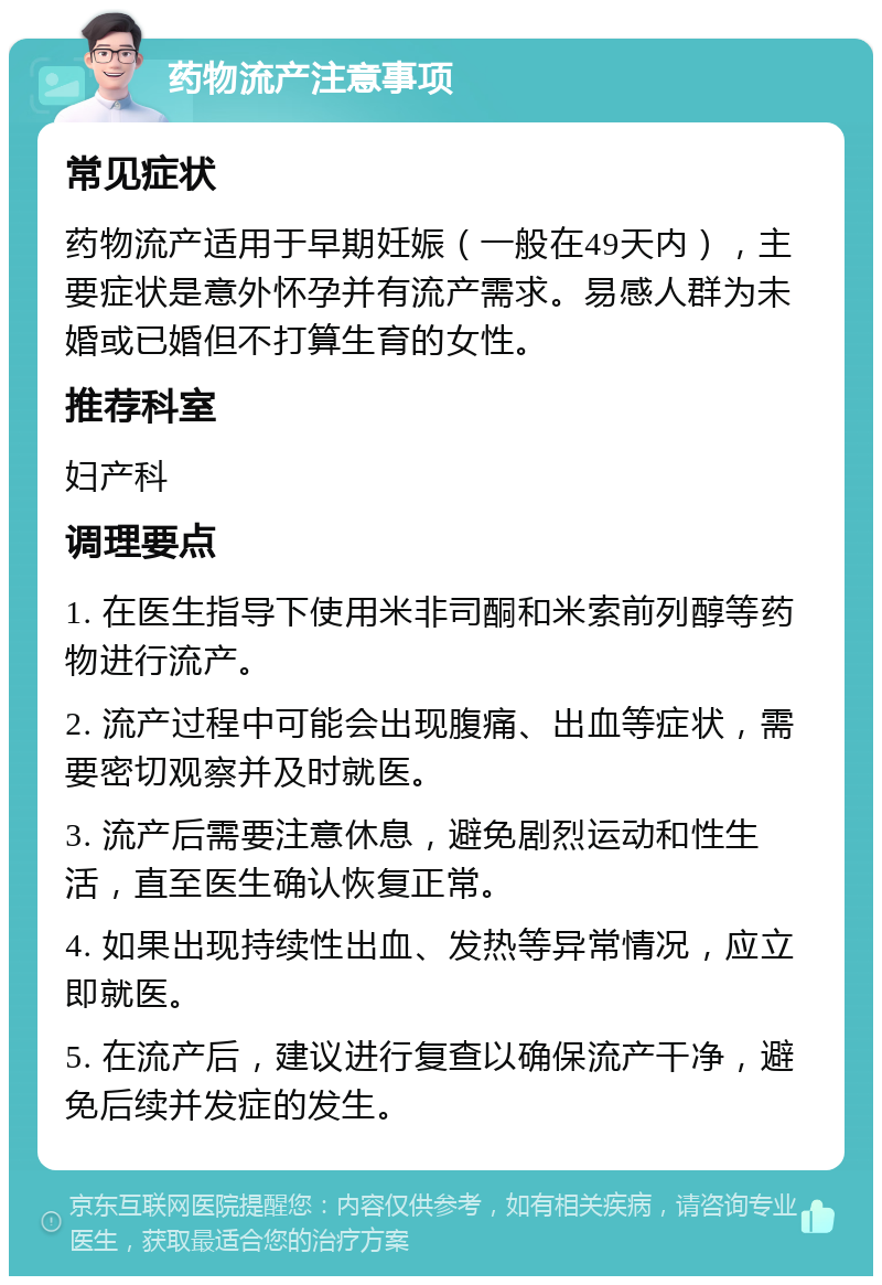 药物流产注意事项 常见症状 药物流产适用于早期妊娠（一般在49天内），主要症状是意外怀孕并有流产需求。易感人群为未婚或已婚但不打算生育的女性。 推荐科室 妇产科 调理要点 1. 在医生指导下使用米非司酮和米索前列醇等药物进行流产。 2. 流产过程中可能会出现腹痛、出血等症状，需要密切观察并及时就医。 3. 流产后需要注意休息，避免剧烈运动和性生活，直至医生确认恢复正常。 4. 如果出现持续性出血、发热等异常情况，应立即就医。 5. 在流产后，建议进行复查以确保流产干净，避免后续并发症的发生。