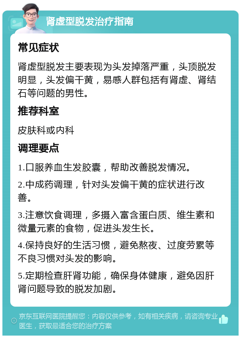 肾虚型脱发治疗指南 常见症状 肾虚型脱发主要表现为头发掉落严重，头顶脱发明显，头发偏干黄，易感人群包括有肾虚、肾结石等问题的男性。 推荐科室 皮肤科或内科 调理要点 1.口服养血生发胶囊，帮助改善脱发情况。 2.中成药调理，针对头发偏干黄的症状进行改善。 3.注意饮食调理，多摄入富含蛋白质、维生素和微量元素的食物，促进头发生长。 4.保持良好的生活习惯，避免熬夜、过度劳累等不良习惯对头发的影响。 5.定期检查肝肾功能，确保身体健康，避免因肝肾问题导致的脱发加剧。