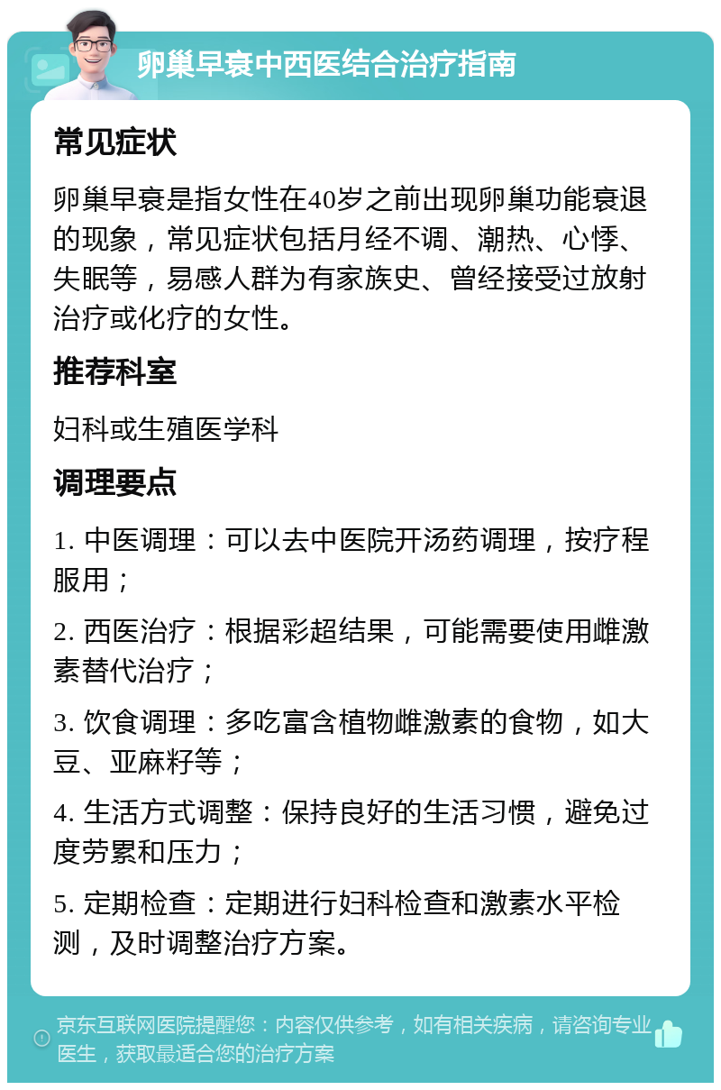 卵巢早衰中西医结合治疗指南 常见症状 卵巢早衰是指女性在40岁之前出现卵巢功能衰退的现象，常见症状包括月经不调、潮热、心悸、失眠等，易感人群为有家族史、曾经接受过放射治疗或化疗的女性。 推荐科室 妇科或生殖医学科 调理要点 1. 中医调理：可以去中医院开汤药调理，按疗程服用； 2. 西医治疗：根据彩超结果，可能需要使用雌激素替代治疗； 3. 饮食调理：多吃富含植物雌激素的食物，如大豆、亚麻籽等； 4. 生活方式调整：保持良好的生活习惯，避免过度劳累和压力； 5. 定期检查：定期进行妇科检查和激素水平检测，及时调整治疗方案。