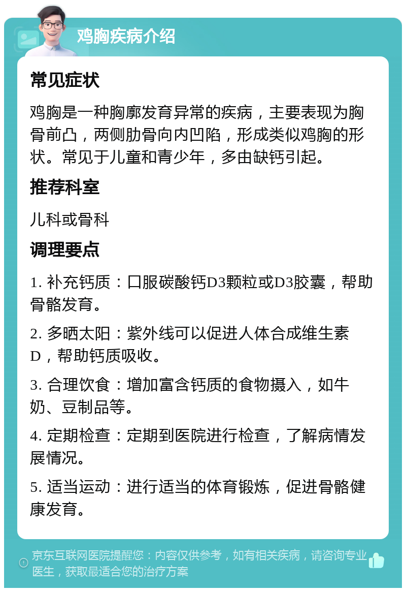 鸡胸疾病介绍 常见症状 鸡胸是一种胸廓发育异常的疾病，主要表现为胸骨前凸，两侧肋骨向内凹陷，形成类似鸡胸的形状。常见于儿童和青少年，多由缺钙引起。 推荐科室 儿科或骨科 调理要点 1. 补充钙质：口服碳酸钙D3颗粒或D3胶囊，帮助骨骼发育。 2. 多晒太阳：紫外线可以促进人体合成维生素D，帮助钙质吸收。 3. 合理饮食：增加富含钙质的食物摄入，如牛奶、豆制品等。 4. 定期检查：定期到医院进行检查，了解病情发展情况。 5. 适当运动：进行适当的体育锻炼，促进骨骼健康发育。