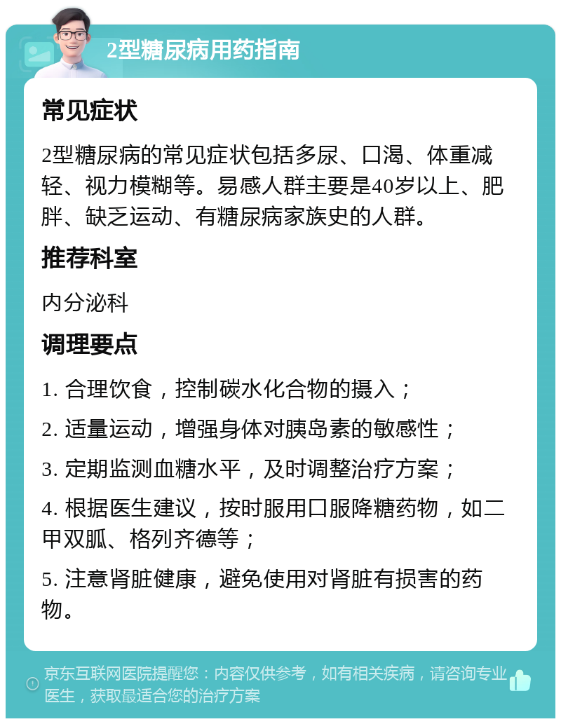 2型糖尿病用药指南 常见症状 2型糖尿病的常见症状包括多尿、口渴、体重减轻、视力模糊等。易感人群主要是40岁以上、肥胖、缺乏运动、有糖尿病家族史的人群。 推荐科室 内分泌科 调理要点 1. 合理饮食，控制碳水化合物的摄入； 2. 适量运动，增强身体对胰岛素的敏感性； 3. 定期监测血糖水平，及时调整治疗方案； 4. 根据医生建议，按时服用口服降糖药物，如二甲双胍、格列齐德等； 5. 注意肾脏健康，避免使用对肾脏有损害的药物。