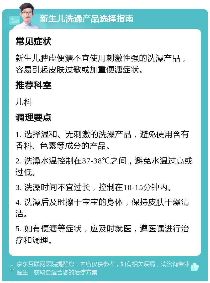 新生儿洗澡产品选择指南 常见症状 新生儿脾虚便溏不宜使用刺激性强的洗澡产品，容易引起皮肤过敏或加重便溏症状。 推荐科室 儿科 调理要点 1. 选择温和、无刺激的洗澡产品，避免使用含有香料、色素等成分的产品。 2. 洗澡水温控制在37-38℃之间，避免水温过高或过低。 3. 洗澡时间不宜过长，控制在10-15分钟内。 4. 洗澡后及时擦干宝宝的身体，保持皮肤干燥清洁。 5. 如有便溏等症状，应及时就医，遵医嘱进行治疗和调理。