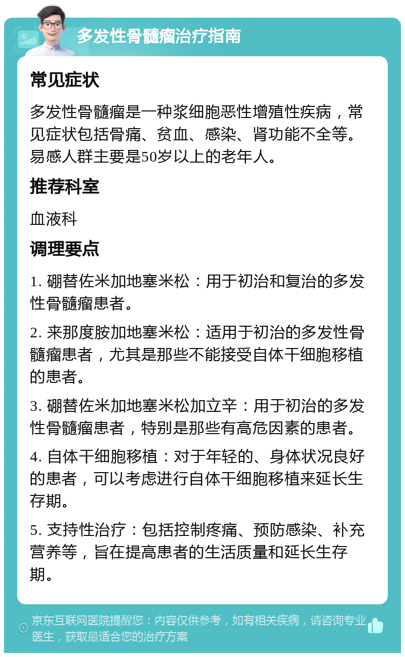 多发性骨髓瘤治疗指南 常见症状 多发性骨髓瘤是一种浆细胞恶性增殖性疾病，常见症状包括骨痛、贫血、感染、肾功能不全等。易感人群主要是50岁以上的老年人。 推荐科室 血液科 调理要点 1. 硼替佐米加地塞米松：用于初治和复治的多发性骨髓瘤患者。 2. 来那度胺加地塞米松：适用于初治的多发性骨髓瘤患者，尤其是那些不能接受自体干细胞移植的患者。 3. 硼替佐米加地塞米松加立辛：用于初治的多发性骨髓瘤患者，特别是那些有高危因素的患者。 4. 自体干细胞移植：对于年轻的、身体状况良好的患者，可以考虑进行自体干细胞移植来延长生存期。 5. 支持性治疗：包括控制疼痛、预防感染、补充营养等，旨在提高患者的生活质量和延长生存期。