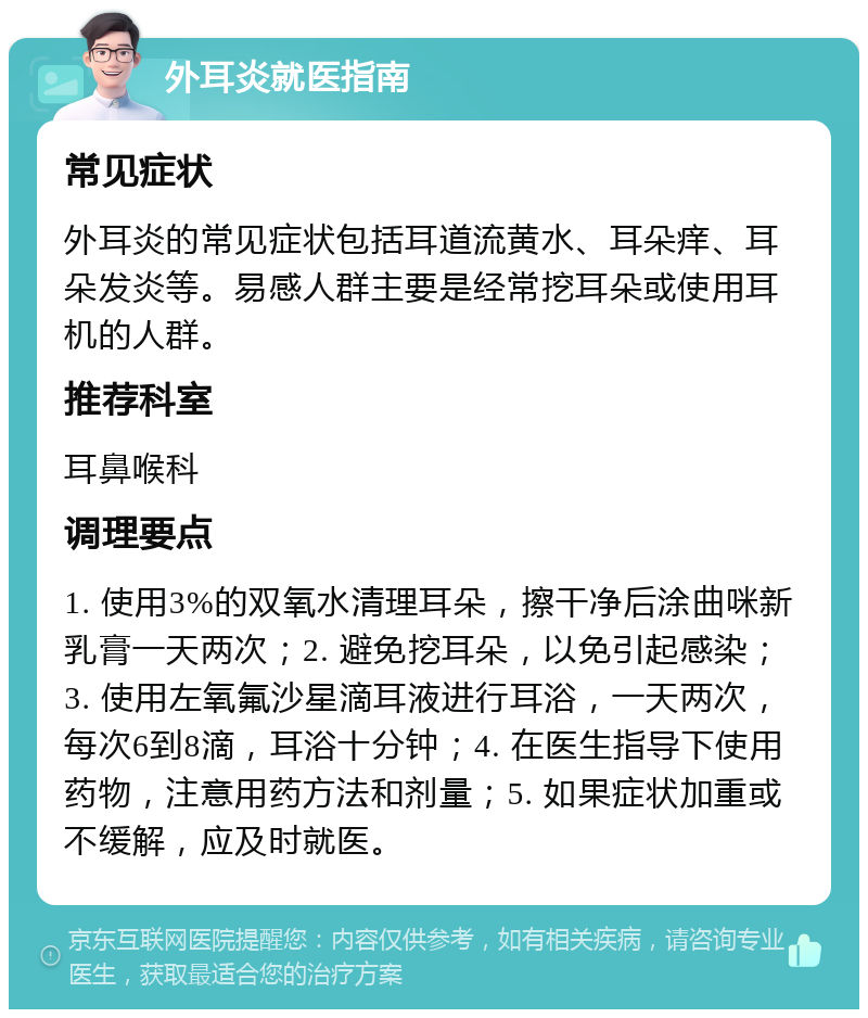 外耳炎就医指南 常见症状 外耳炎的常见症状包括耳道流黄水、耳朵痒、耳朵发炎等。易感人群主要是经常挖耳朵或使用耳机的人群。 推荐科室 耳鼻喉科 调理要点 1. 使用3%的双氧水清理耳朵，擦干净后涂曲咪新乳膏一天两次；2. 避免挖耳朵，以免引起感染；3. 使用左氧氟沙星滴耳液进行耳浴，一天两次，每次6到8滴，耳浴十分钟；4. 在医生指导下使用药物，注意用药方法和剂量；5. 如果症状加重或不缓解，应及时就医。