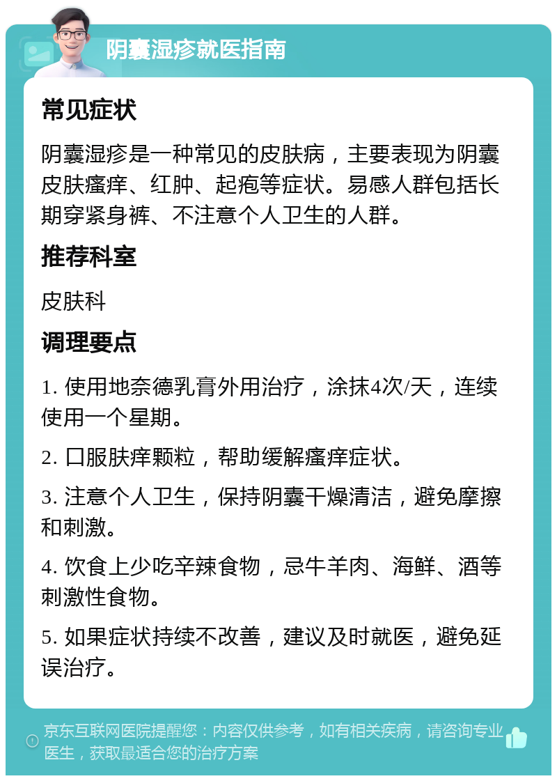 阴囊湿疹就医指南 常见症状 阴囊湿疹是一种常见的皮肤病，主要表现为阴囊皮肤瘙痒、红肿、起疱等症状。易感人群包括长期穿紧身裤、不注意个人卫生的人群。 推荐科室 皮肤科 调理要点 1. 使用地奈德乳膏外用治疗，涂抹4次/天，连续使用一个星期。 2. 口服肤痒颗粒，帮助缓解瘙痒症状。 3. 注意个人卫生，保持阴囊干燥清洁，避免摩擦和刺激。 4. 饮食上少吃辛辣食物，忌牛羊肉、海鲜、酒等刺激性食物。 5. 如果症状持续不改善，建议及时就医，避免延误治疗。