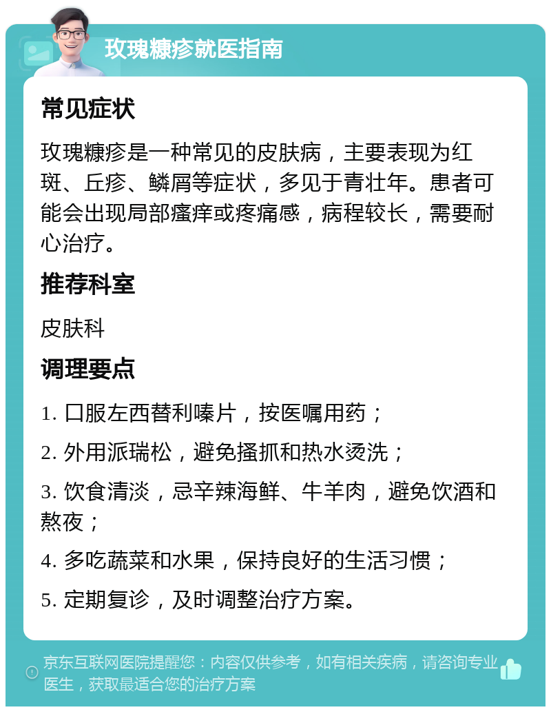 玫瑰糠疹就医指南 常见症状 玫瑰糠疹是一种常见的皮肤病，主要表现为红斑、丘疹、鳞屑等症状，多见于青壮年。患者可能会出现局部瘙痒或疼痛感，病程较长，需要耐心治疗。 推荐科室 皮肤科 调理要点 1. 口服左西替利嗪片，按医嘱用药； 2. 外用派瑞松，避免搔抓和热水烫洗； 3. 饮食清淡，忌辛辣海鲜、牛羊肉，避免饮酒和熬夜； 4. 多吃蔬菜和水果，保持良好的生活习惯； 5. 定期复诊，及时调整治疗方案。