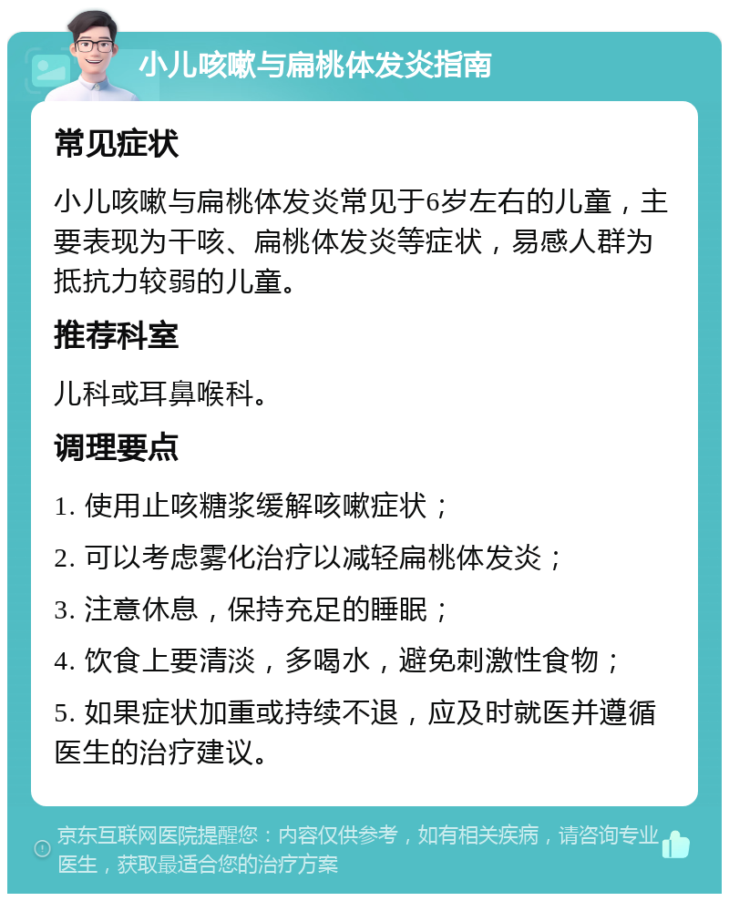 小儿咳嗽与扁桃体发炎指南 常见症状 小儿咳嗽与扁桃体发炎常见于6岁左右的儿童，主要表现为干咳、扁桃体发炎等症状，易感人群为抵抗力较弱的儿童。 推荐科室 儿科或耳鼻喉科。 调理要点 1. 使用止咳糖浆缓解咳嗽症状； 2. 可以考虑雾化治疗以减轻扁桃体发炎； 3. 注意休息，保持充足的睡眠； 4. 饮食上要清淡，多喝水，避免刺激性食物； 5. 如果症状加重或持续不退，应及时就医并遵循医生的治疗建议。