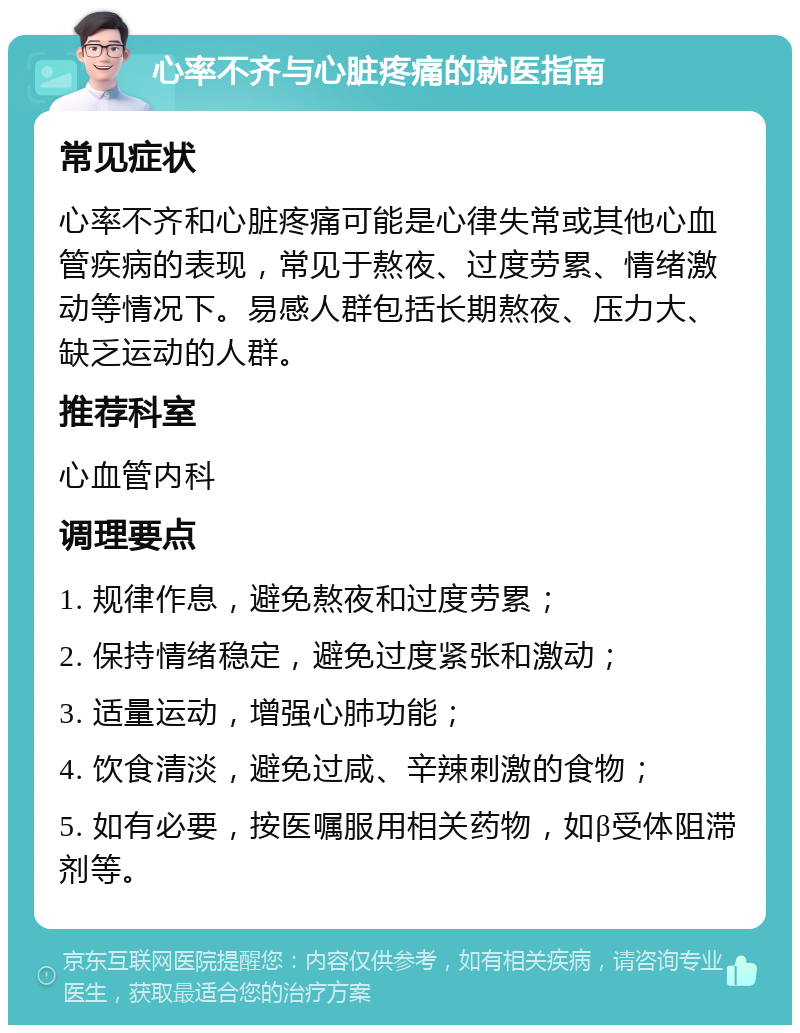 心率不齐与心脏疼痛的就医指南 常见症状 心率不齐和心脏疼痛可能是心律失常或其他心血管疾病的表现，常见于熬夜、过度劳累、情绪激动等情况下。易感人群包括长期熬夜、压力大、缺乏运动的人群。 推荐科室 心血管内科 调理要点 1. 规律作息，避免熬夜和过度劳累； 2. 保持情绪稳定，避免过度紧张和激动； 3. 适量运动，增强心肺功能； 4. 饮食清淡，避免过咸、辛辣刺激的食物； 5. 如有必要，按医嘱服用相关药物，如β受体阻滞剂等。