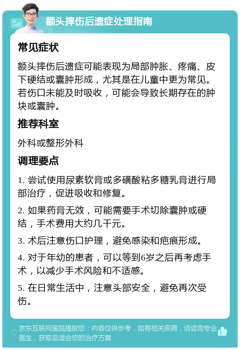 额头摔伤后遗症处理指南 常见症状 额头摔伤后遗症可能表现为局部肿胀、疼痛、皮下硬结或囊肿形成，尤其是在儿童中更为常见。若伤口未能及时吸收，可能会导致长期存在的肿块或囊肿。 推荐科室 外科或整形外科 调理要点 1. 尝试使用尿素软膏或多磺酸粘多糖乳膏进行局部治疗，促进吸收和修复。 2. 如果药膏无效，可能需要手术切除囊肿或硬结，手术费用大约几千元。 3. 术后注意伤口护理，避免感染和疤痕形成。 4. 对于年幼的患者，可以等到6岁之后再考虑手术，以减少手术风险和不适感。 5. 在日常生活中，注意头部安全，避免再次受伤。