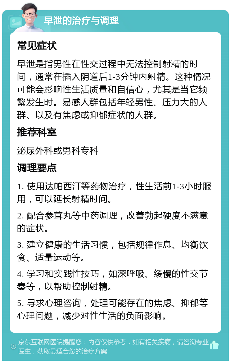 早泄的治疗与调理 常见症状 早泄是指男性在性交过程中无法控制射精的时间，通常在插入阴道后1-3分钟内射精。这种情况可能会影响性生活质量和自信心，尤其是当它频繁发生时。易感人群包括年轻男性、压力大的人群、以及有焦虑或抑郁症状的人群。 推荐科室 泌尿外科或男科专科 调理要点 1. 使用达帕西汀等药物治疗，性生活前1-3小时服用，可以延长射精时间。 2. 配合参茸丸等中药调理，改善勃起硬度不满意的症状。 3. 建立健康的生活习惯，包括规律作息、均衡饮食、适量运动等。 4. 学习和实践性技巧，如深呼吸、缓慢的性交节奏等，以帮助控制射精。 5. 寻求心理咨询，处理可能存在的焦虑、抑郁等心理问题，减少对性生活的负面影响。