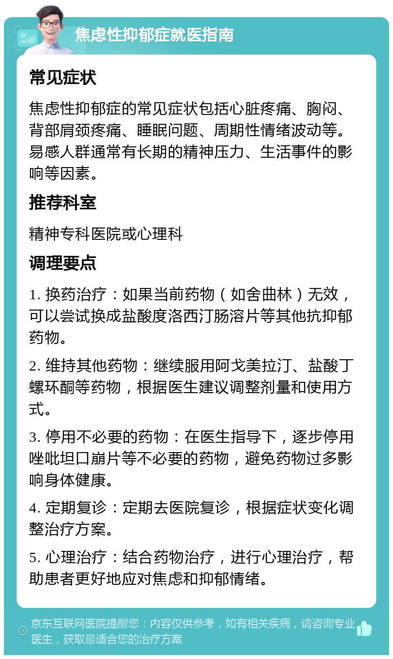 焦虑性抑郁症就医指南 常见症状 焦虑性抑郁症的常见症状包括心脏疼痛、胸闷、背部肩颈疼痛、睡眠问题、周期性情绪波动等。易感人群通常有长期的精神压力、生活事件的影响等因素。 推荐科室 精神专科医院或心理科 调理要点 1. 换药治疗：如果当前药物（如舍曲林）无效，可以尝试换成盐酸度洛西汀肠溶片等其他抗抑郁药物。 2. 维持其他药物：继续服用阿戈美拉汀、盐酸丁螺环酮等药物，根据医生建议调整剂量和使用方式。 3. 停用不必要的药物：在医生指导下，逐步停用唑吡坦口崩片等不必要的药物，避免药物过多影响身体健康。 4. 定期复诊：定期去医院复诊，根据症状变化调整治疗方案。 5. 心理治疗：结合药物治疗，进行心理治疗，帮助患者更好地应对焦虑和抑郁情绪。