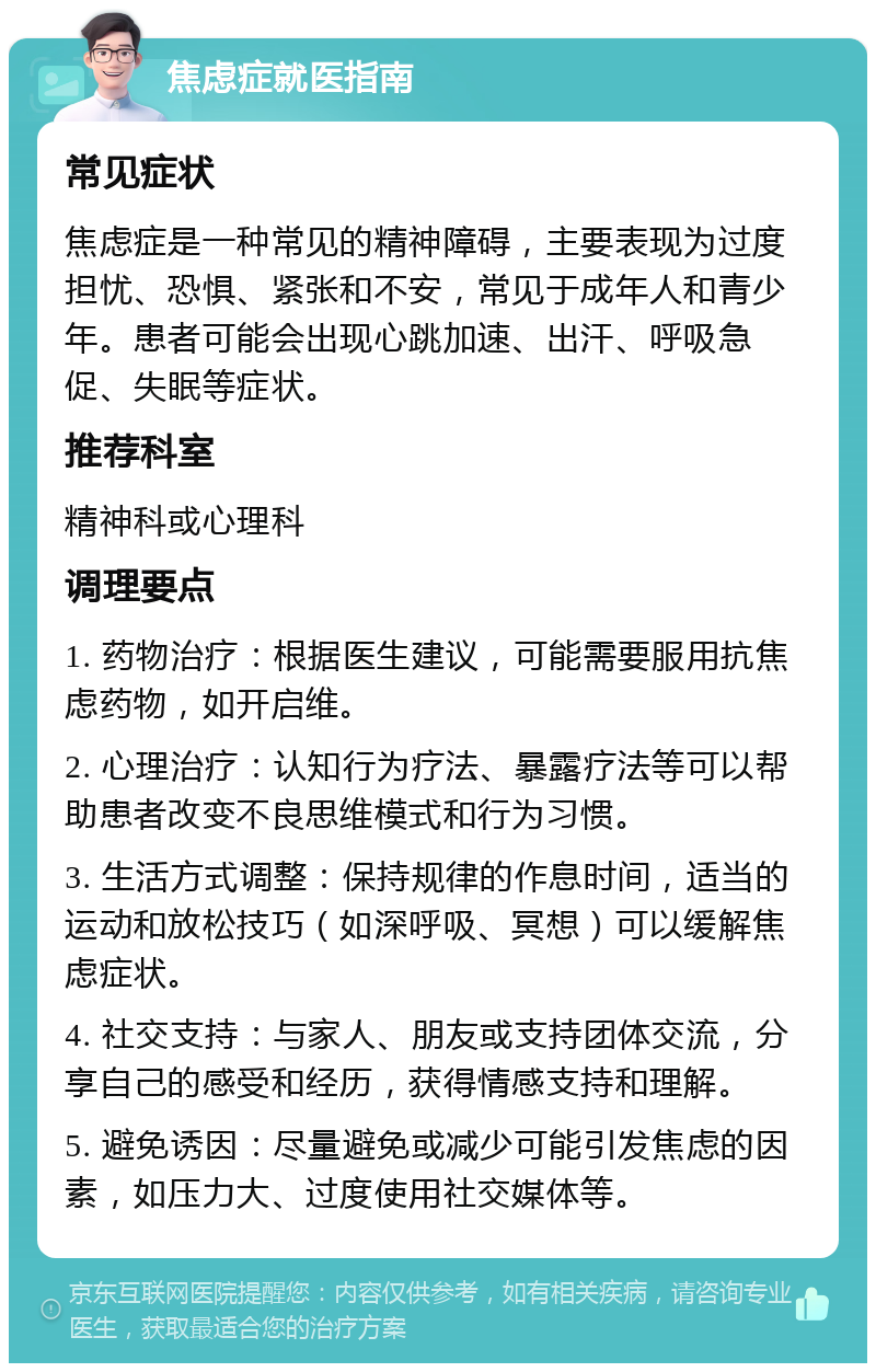 焦虑症就医指南 常见症状 焦虑症是一种常见的精神障碍，主要表现为过度担忧、恐惧、紧张和不安，常见于成年人和青少年。患者可能会出现心跳加速、出汗、呼吸急促、失眠等症状。 推荐科室 精神科或心理科 调理要点 1. 药物治疗：根据医生建议，可能需要服用抗焦虑药物，如开启维。 2. 心理治疗：认知行为疗法、暴露疗法等可以帮助患者改变不良思维模式和行为习惯。 3. 生活方式调整：保持规律的作息时间，适当的运动和放松技巧（如深呼吸、冥想）可以缓解焦虑症状。 4. 社交支持：与家人、朋友或支持团体交流，分享自己的感受和经历，获得情感支持和理解。 5. 避免诱因：尽量避免或减少可能引发焦虑的因素，如压力大、过度使用社交媒体等。