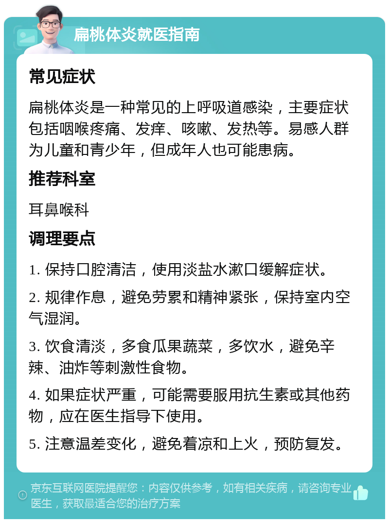 扁桃体炎就医指南 常见症状 扁桃体炎是一种常见的上呼吸道感染，主要症状包括咽喉疼痛、发痒、咳嗽、发热等。易感人群为儿童和青少年，但成年人也可能患病。 推荐科室 耳鼻喉科 调理要点 1. 保持口腔清洁，使用淡盐水漱口缓解症状。 2. 规律作息，避免劳累和精神紧张，保持室内空气湿润。 3. 饮食清淡，多食瓜果蔬菜，多饮水，避免辛辣、油炸等刺激性食物。 4. 如果症状严重，可能需要服用抗生素或其他药物，应在医生指导下使用。 5. 注意温差变化，避免着凉和上火，预防复发。