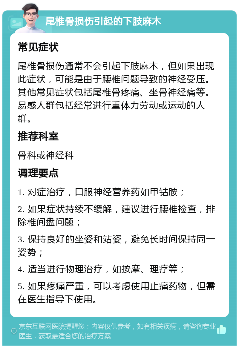 尾椎骨损伤引起的下肢麻木 常见症状 尾椎骨损伤通常不会引起下肢麻木，但如果出现此症状，可能是由于腰椎问题导致的神经受压。其他常见症状包括尾椎骨疼痛、坐骨神经痛等。易感人群包括经常进行重体力劳动或运动的人群。 推荐科室 骨科或神经科 调理要点 1. 对症治疗，口服神经营养药如甲钴胺； 2. 如果症状持续不缓解，建议进行腰椎检查，排除椎间盘问题； 3. 保持良好的坐姿和站姿，避免长时间保持同一姿势； 4. 适当进行物理治疗，如按摩、理疗等； 5. 如果疼痛严重，可以考虑使用止痛药物，但需在医生指导下使用。