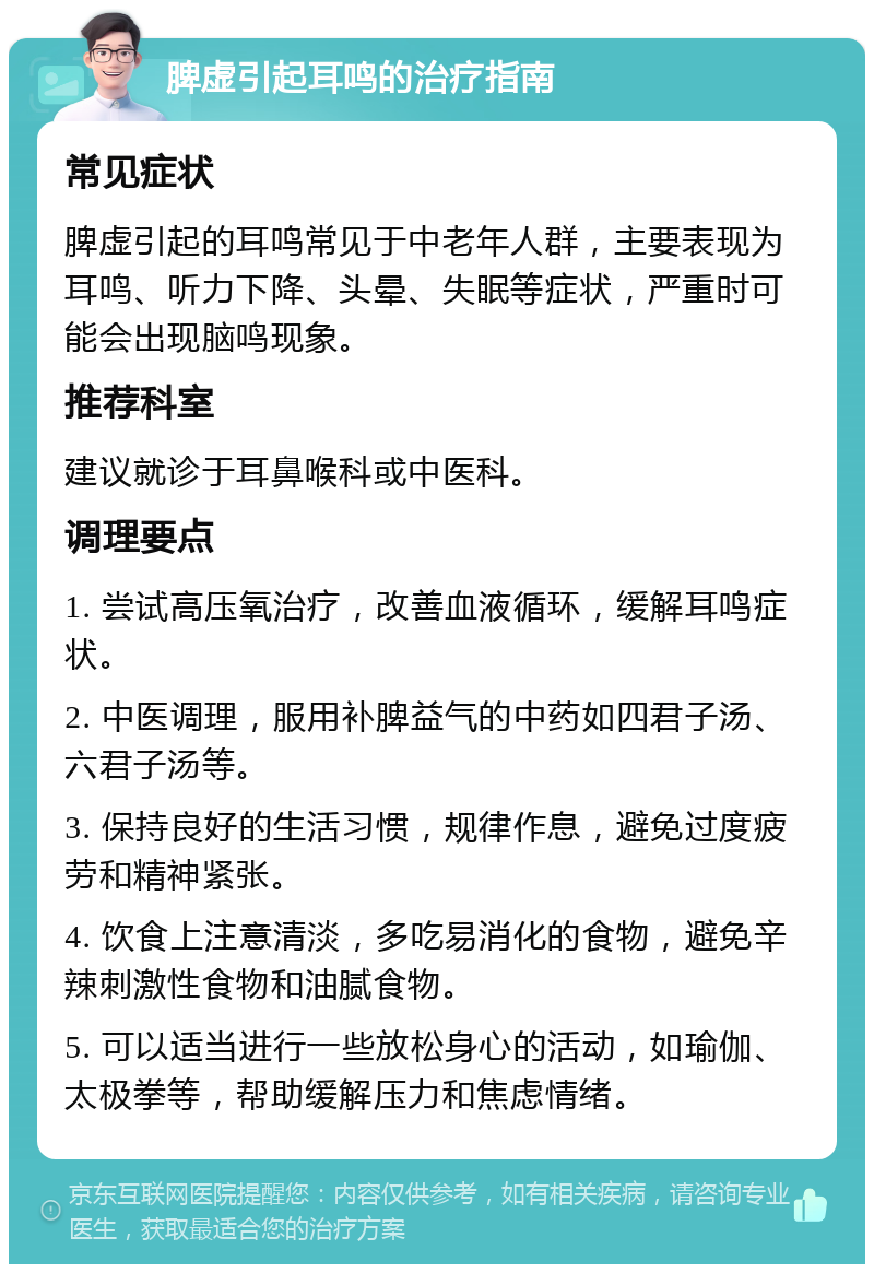 脾虚引起耳鸣的治疗指南 常见症状 脾虚引起的耳鸣常见于中老年人群，主要表现为耳鸣、听力下降、头晕、失眠等症状，严重时可能会出现脑鸣现象。 推荐科室 建议就诊于耳鼻喉科或中医科。 调理要点 1. 尝试高压氧治疗，改善血液循环，缓解耳鸣症状。 2. 中医调理，服用补脾益气的中药如四君子汤、六君子汤等。 3. 保持良好的生活习惯，规律作息，避免过度疲劳和精神紧张。 4. 饮食上注意清淡，多吃易消化的食物，避免辛辣刺激性食物和油腻食物。 5. 可以适当进行一些放松身心的活动，如瑜伽、太极拳等，帮助缓解压力和焦虑情绪。