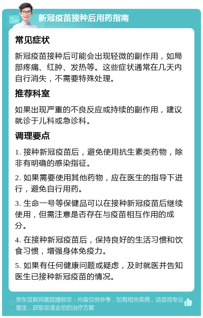 新冠疫苗接种后用药指南 常见症状 新冠疫苗接种后可能会出现轻微的副作用，如局部疼痛、红肿、发热等。这些症状通常在几天内自行消失，不需要特殊处理。 推荐科室 如果出现严重的不良反应或持续的副作用，建议就诊于儿科或急诊科。 调理要点 1. 接种新冠疫苗后，避免使用抗生素类药物，除非有明确的感染指征。 2. 如果需要使用其他药物，应在医生的指导下进行，避免自行用药。 3. 生命一号等保健品可以在接种新冠疫苗后继续使用，但需注意是否存在与疫苗相互作用的成分。 4. 在接种新冠疫苗后，保持良好的生活习惯和饮食习惯，增强身体免疫力。 5. 如果有任何健康问题或疑虑，及时就医并告知医生已接种新冠疫苗的情况。