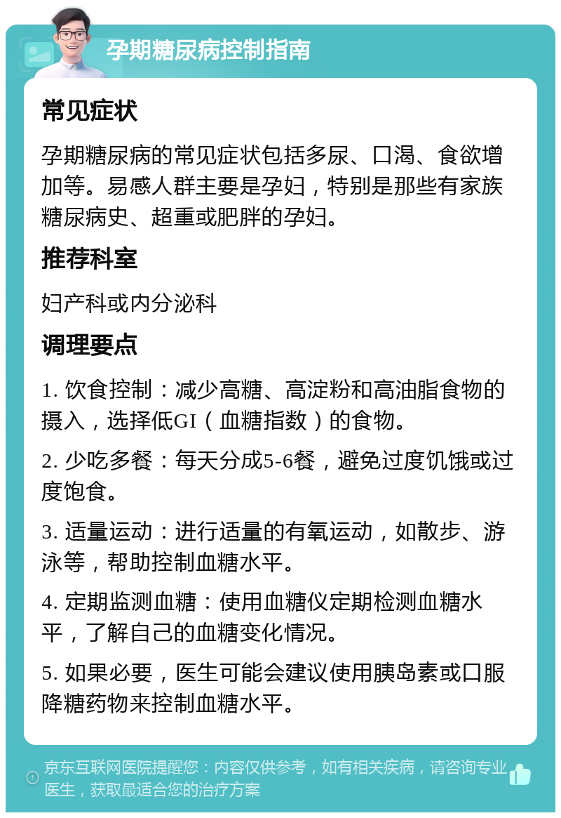 孕期糖尿病控制指南 常见症状 孕期糖尿病的常见症状包括多尿、口渴、食欲增加等。易感人群主要是孕妇，特别是那些有家族糖尿病史、超重或肥胖的孕妇。 推荐科室 妇产科或内分泌科 调理要点 1. 饮食控制：减少高糖、高淀粉和高油脂食物的摄入，选择低GI（血糖指数）的食物。 2. 少吃多餐：每天分成5-6餐，避免过度饥饿或过度饱食。 3. 适量运动：进行适量的有氧运动，如散步、游泳等，帮助控制血糖水平。 4. 定期监测血糖：使用血糖仪定期检测血糖水平，了解自己的血糖变化情况。 5. 如果必要，医生可能会建议使用胰岛素或口服降糖药物来控制血糖水平。