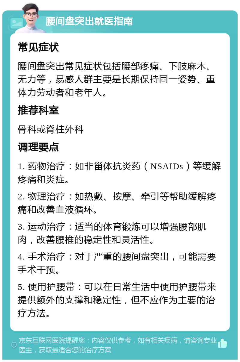 腰间盘突出就医指南 常见症状 腰间盘突出常见症状包括腰部疼痛、下肢麻木、无力等，易感人群主要是长期保持同一姿势、重体力劳动者和老年人。 推荐科室 骨科或脊柱外科 调理要点 1. 药物治疗：如非甾体抗炎药（NSAIDs）等缓解疼痛和炎症。 2. 物理治疗：如热敷、按摩、牵引等帮助缓解疼痛和改善血液循环。 3. 运动治疗：适当的体育锻炼可以增强腰部肌肉，改善腰椎的稳定性和灵活性。 4. 手术治疗：对于严重的腰间盘突出，可能需要手术干预。 5. 使用护腰带：可以在日常生活中使用护腰带来提供额外的支撑和稳定性，但不应作为主要的治疗方法。