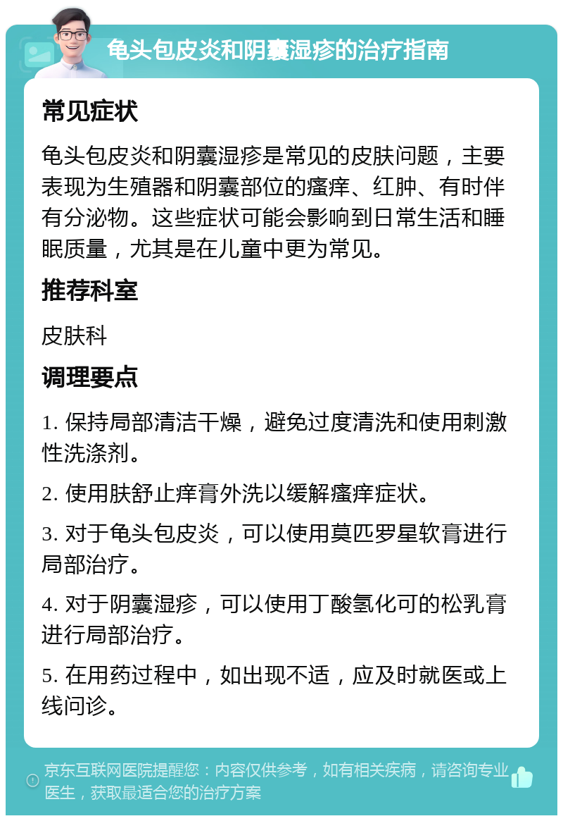 龟头包皮炎和阴囊湿疹的治疗指南 常见症状 龟头包皮炎和阴囊湿疹是常见的皮肤问题，主要表现为生殖器和阴囊部位的瘙痒、红肿、有时伴有分泌物。这些症状可能会影响到日常生活和睡眠质量，尤其是在儿童中更为常见。 推荐科室 皮肤科 调理要点 1. 保持局部清洁干燥，避免过度清洗和使用刺激性洗涤剂。 2. 使用肤舒止痒膏外洗以缓解瘙痒症状。 3. 对于龟头包皮炎，可以使用莫匹罗星软膏进行局部治疗。 4. 对于阴囊湿疹，可以使用丁酸氢化可的松乳膏进行局部治疗。 5. 在用药过程中，如出现不适，应及时就医或上线问诊。