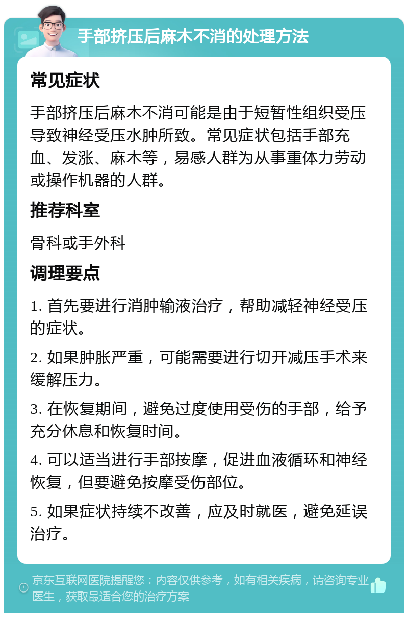 手部挤压后麻木不消的处理方法 常见症状 手部挤压后麻木不消可能是由于短暂性组织受压导致神经受压水肿所致。常见症状包括手部充血、发涨、麻木等，易感人群为从事重体力劳动或操作机器的人群。 推荐科室 骨科或手外科 调理要点 1. 首先要进行消肿输液治疗，帮助减轻神经受压的症状。 2. 如果肿胀严重，可能需要进行切开减压手术来缓解压力。 3. 在恢复期间，避免过度使用受伤的手部，给予充分休息和恢复时间。 4. 可以适当进行手部按摩，促进血液循环和神经恢复，但要避免按摩受伤部位。 5. 如果症状持续不改善，应及时就医，避免延误治疗。